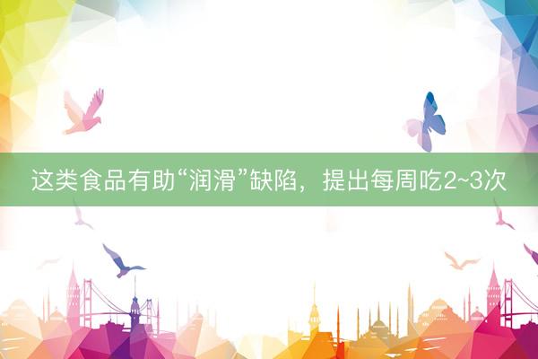 这类食品有助“润滑”缺陷，提出每周吃2~3次
