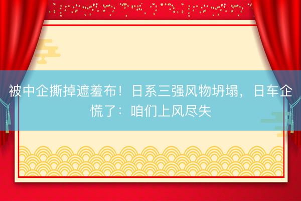 被中企撕掉遮羞布！日系三强风物坍塌，日车企慌了：咱们上风尽失
