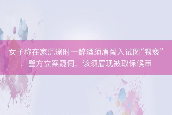 女子称在家沉溺时一醉酒须眉闯入试图“猥亵”，警方立案窥伺，该须眉现被取保候审