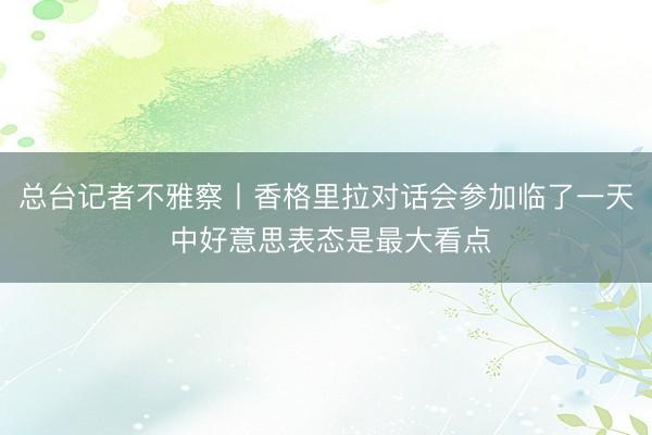 总台记者不雅察丨香格里拉对话会参加临了一天 中好意思表态是最大看点
