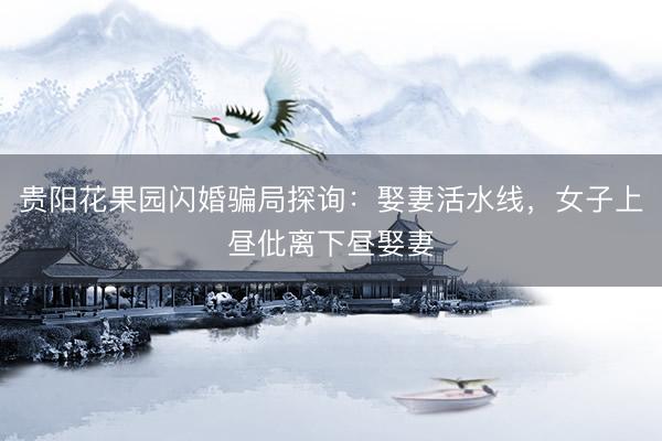 贵阳花果园闪婚骗局探询：娶妻活水线，女子上昼仳离下昼娶妻