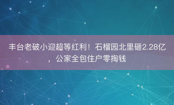 丰台老破小迎超等红利！石榴园北里砸2.28亿，公家全包住户零掏钱