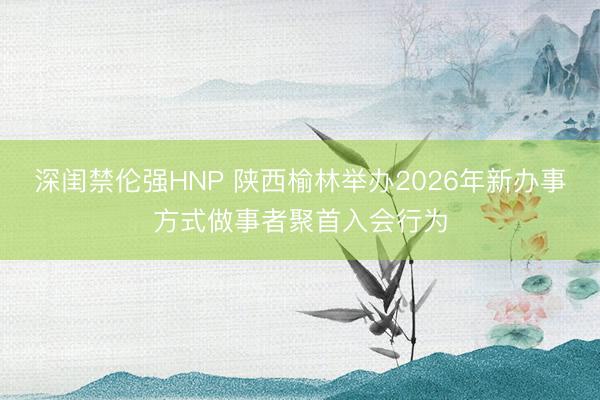 深闺禁伦强HNP 陕西榆林举办2026年新办事方式做事者聚首入会行为