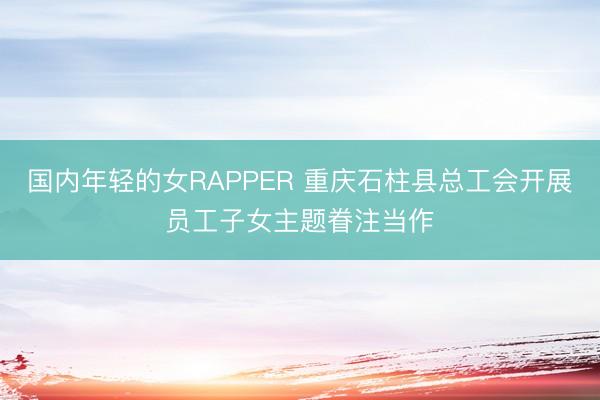 国内年轻的女RAPPER 重庆石柱县总工会开展员工子女主题眷注当作