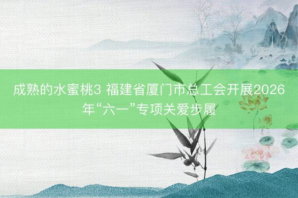 成熟的水蜜桃3 福建省厦门市总工会开展2026年“六一”专项关爱步履