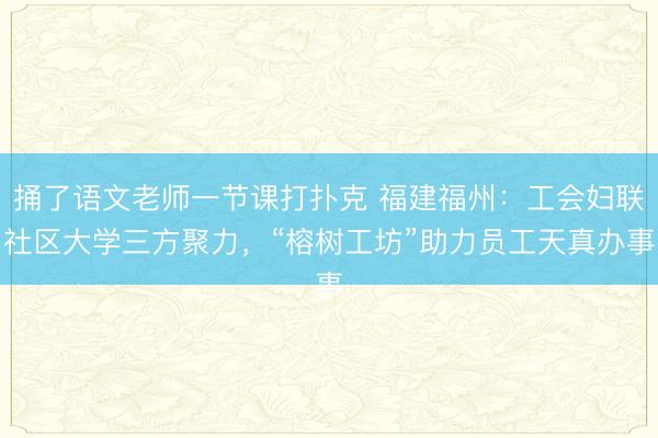 捅了语文老师一节课打扑克 福建福州：工会妇联社区大学三方聚力，“榕树工坊”助力员工天真办事
