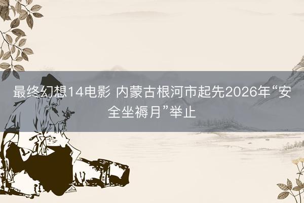 最终幻想14电影 内蒙古根河市起先2026年“安全坐褥月”举止