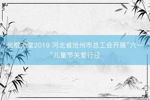 光棍天堂2019 河北省沧州市总工会开展“六一”儿童节关爱行径