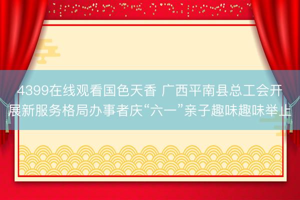 4399在线观看国色天香 广西平南县总工会开展新服务格局办事者庆“六一”亲子趣味趣味举止