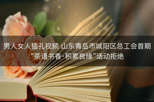 男人女人插孔视频 山东青岛市城阳区总工会首期“茶语书香·积累良缘”活动拒绝