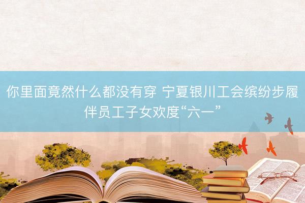 你里面竟然什么都没有穿 宁夏银川工会缤纷步履伴员工子女欢度“六一”