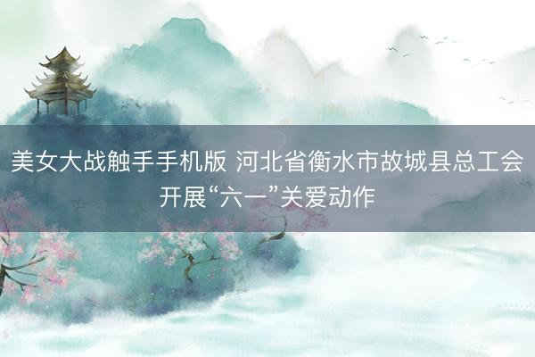 美女大战触手手机版 河北省衡水市故城县总工会开展“六一”关爱动作