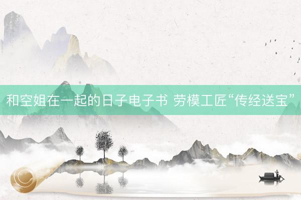 和空姐在一起的日子电子书 劳模工匠“传经送宝”