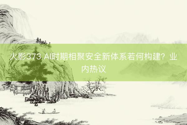 火影373 AI时期相聚安全新体系若何构建？业内热议