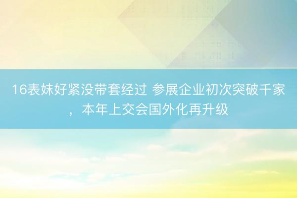 16表妺好紧没带套经过 参展企业初次突破千家，本年上交会国外化再升级