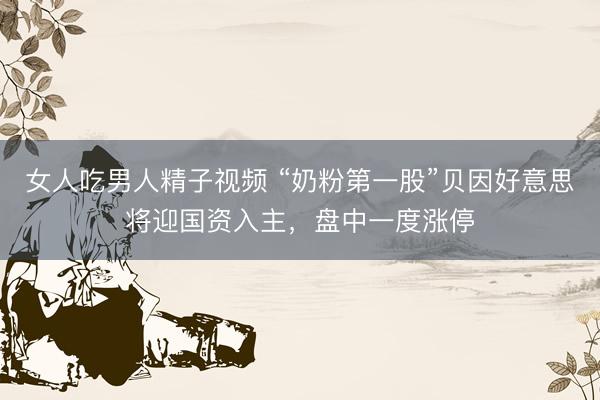 女人吃男人精子视频 “奶粉第一股”贝因好意思将迎国资入主，盘中一度涨停