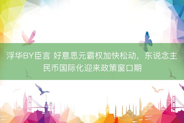 浮华BY臣言 好意思元霸权加快松动，东说念主民币国际化迎来政策窗口期