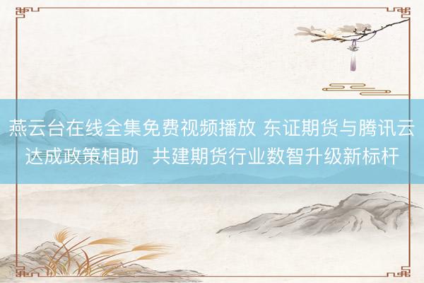 燕云台在线全集免费视频播放 东证期货与腾讯云达成政策相助  共建期货行业数智升级新标杆
