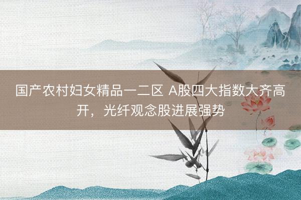 国产农村妇女精品一二区 A股四大指数大齐高开，光纤观念股进展强势