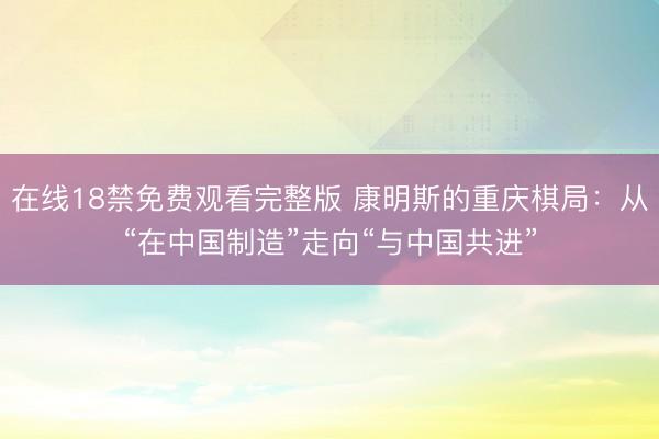 在线18禁免费观看完整版 康明斯的重庆棋局：从“在中国制造”走向“与中国共进”