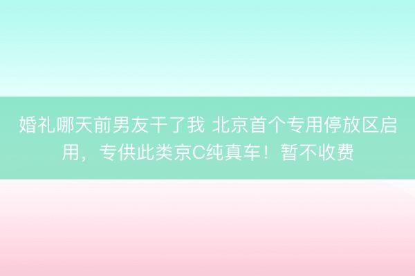 婚礼哪天前男友干了我 北京首个专用停放区启用，专供此类京C纯真车！暂不收费