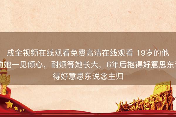 成全视频在线观看免费高清在线观看 19岁的他对10岁的她一见倾心，耐烦等她长大，6年后抱得好意思东说念主归