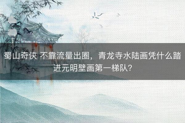 蜀山奇侠 不靠流量出圈，青龙寺水陆画凭什么踏进元明壁画第一梯队？
