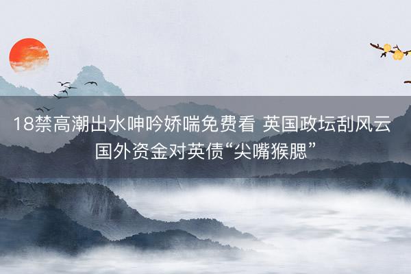 18禁高潮出水呻吟娇喘免费看 英国政坛刮风云 国外资金对英债“尖嘴猴腮”