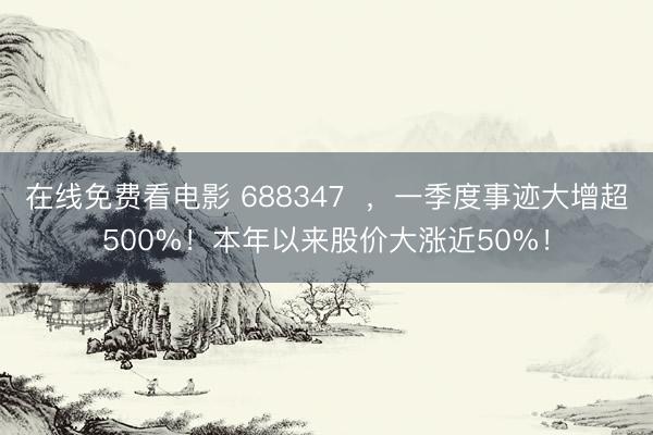 在线免费看电影 688347  ，一季度事迹大增超500%！本年以来股价大涨近50%！