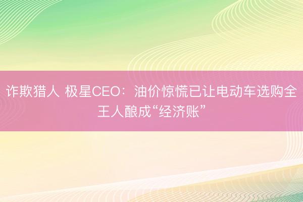诈欺猎人 极星CEO：油价惊慌已让电动车选购全王人酿成“经济账”