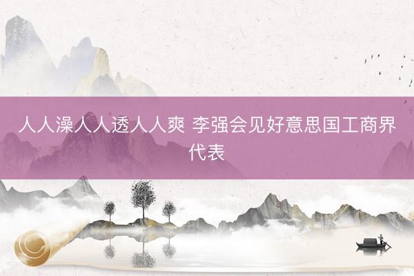 人人澡人人透人人爽 李强会见好意思国工商界代表