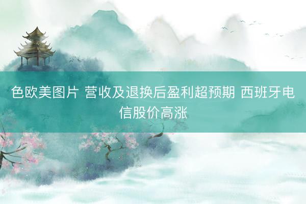 色欧美图片 营收及退换后盈利超预期 西班牙电信股价高涨