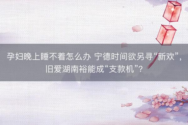 孕妇晚上睡不着怎么办 宁德时间欲另寻“新欢”,旧爱湖南裕能成“支款机”?
