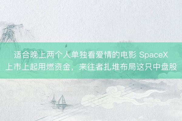 适合晚上两个人单独看爱情的电影 SpaceX上市上起用燃资金,来往者扎堆布局这只中盘股