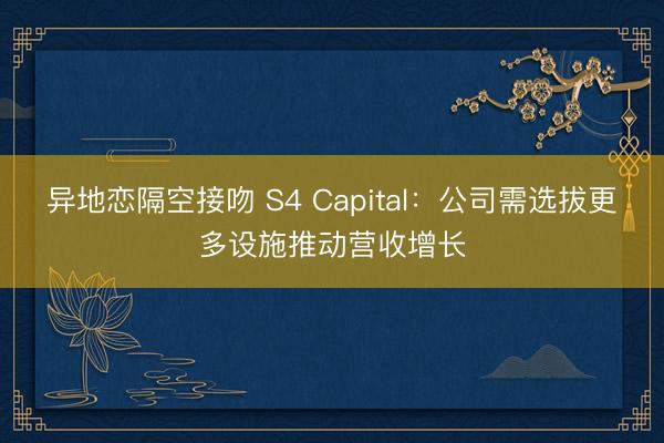 异地恋隔空接吻 S4 Capital：公司需选拔更多设施推动营收增长