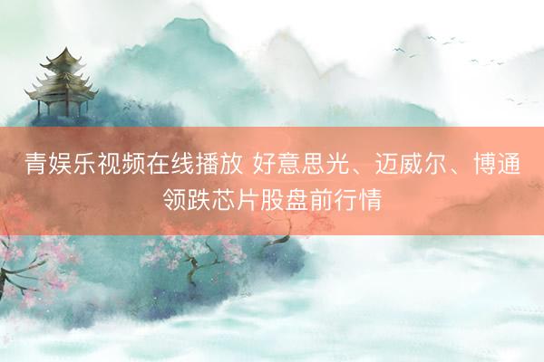青娱乐视频在线播放 好意思光、迈威尔、博通领跌芯片股盘前行情