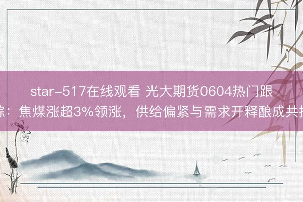 star-517在线观看 光大期货0604热门跟踪:焦煤涨超3%领涨,供给偏紧与需求开释酿成共振