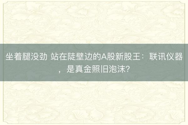 坐着腿没劲 站在陡壁边的A股新股王：联讯仪器，是真金照旧泡沫？