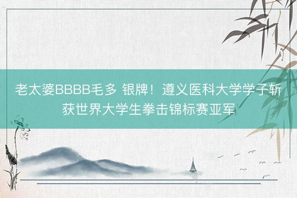 老太婆BBBB毛多 银牌!遵义医科大学学子斩获世界大学生拳击锦标赛亚军
