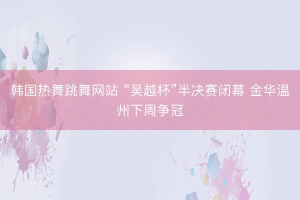 韩国热舞跳舞网站 “吴越杯”半决赛闭幕 金华温州下周争冠