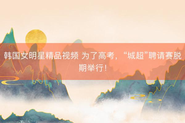 韩国女明星精品视频 为了高考,“城超”聘请赛脱期举行!