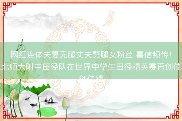 网红连体夫妻无腿丈夫劈腿女粉丝 喜信频传！东北师大附中田径队在世界中学生田径精英赛再创佳绩