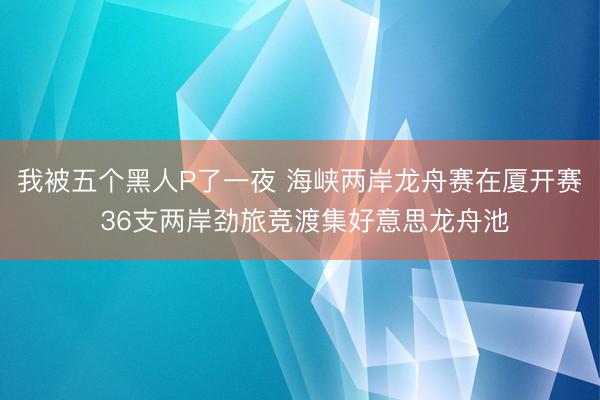 我被五个黑人P了一夜 海峡两岸龙舟赛在厦开赛 36支两岸劲旅竞渡集好意思龙舟池