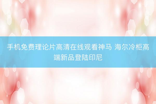 手机免费理论片高清在线观看神马 海尔冷柜高端新品登陆印尼