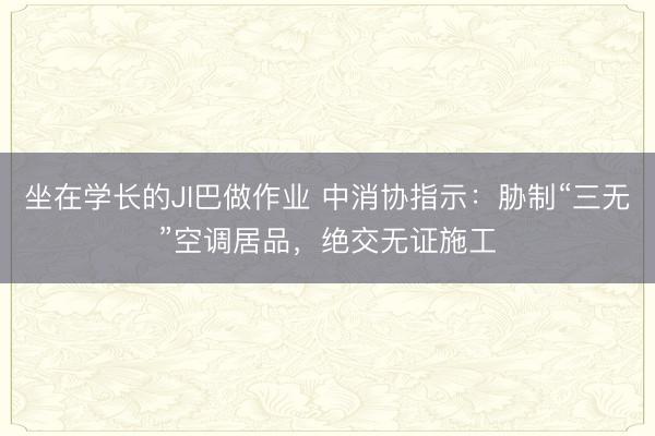 坐在学长的JI巴做作业 中消协指示:胁制“三无”空调居品,绝交无证施工