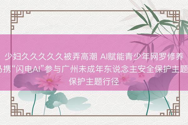 少妇久久久久久被弄高潮 AI赋能青少年网罗修养 斑马携“闪电AI”参与广州未成年东说念主安全保护主题行径