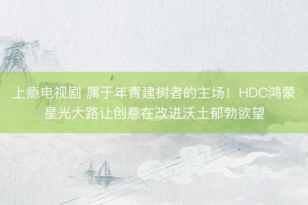 上瘾电视剧 属于年青建树者的主场！HDC鸿蒙星光大路让创意在改进沃土郁勃欲望