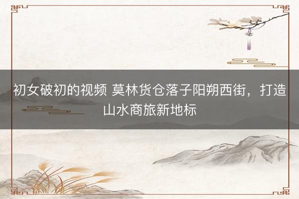 初女破初的视频 莫林货仓落子阳朔西街，打造山水商旅新地标