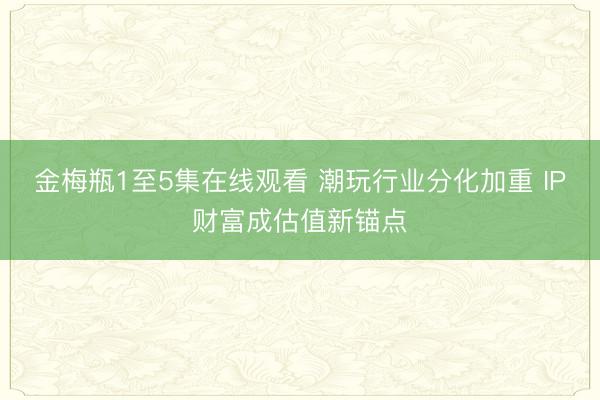 金梅瓶1至5集在线观看 潮玩行业分化加重 IP财富成估值新锚点