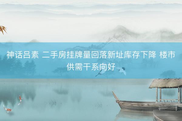 神话吕素 二手房挂牌量回落新址库存下降 楼市供需干系向好